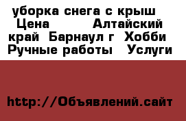 уборка снега с крыш › Цена ­ 100 - Алтайский край, Барнаул г. Хобби. Ручные работы » Услуги   